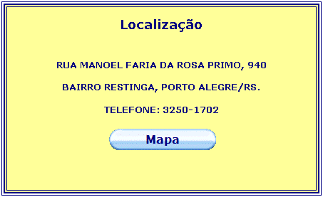 Caixa de texto: Localizao
 
RUA MANOEL FARIA DA ROSA PRIMO, 940
 
BAIRRO RESTINGA, PORTO ALEGRE/RS.
 
TELEFONE: 3250-1702
 
 
